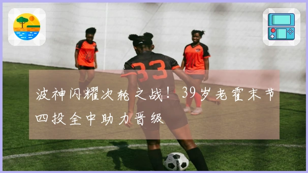 波神闪耀次轮之战！39岁老霍末节四投全中助力晋级