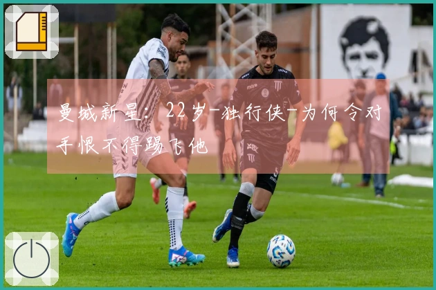 曼城新星：22岁-独行侠-为何令对手恨不得踢飞他