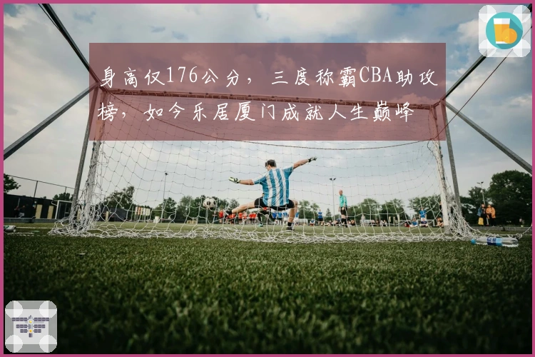 身高仅176公分，三度称霸CBA助攻榜，如今乐居厦门成就人生巅峰