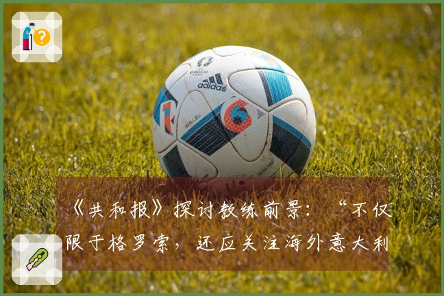 《共和报》探讨教练前景：“不仅限于格罗索，还应关注海外意大利教练”