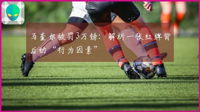马奎尔被罚3万镑：解析一张红牌背后的“行为因素”