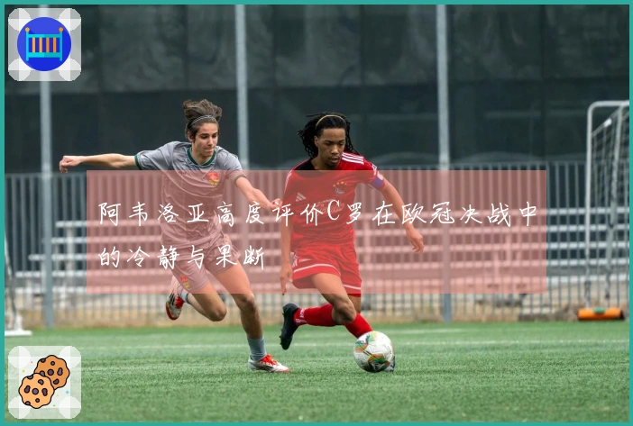 阿韦洛亚高度评价C罗在欧冠决战中的冷静与果断