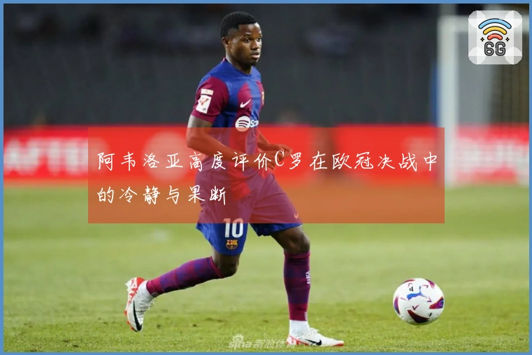 阿韦洛亚高度评价C罗在欧冠决战中的冷静与果断