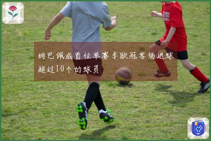 姆巴佩成首位单赛季欧冠客场进球超过10个的球员