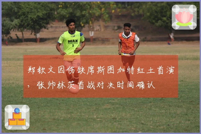 郑钦文因伤缺席斯图加特红土首演，张帅林茨首战对决时间确认
