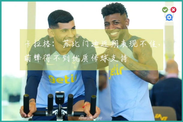 卡拉格：苏比门迪近期表现不佳，前锋得不到优质传球支持