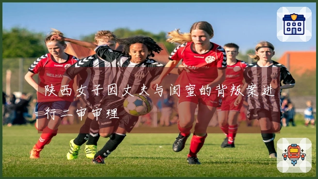 陕西女子因丈夫与闺蜜的背叛案进行二审审理