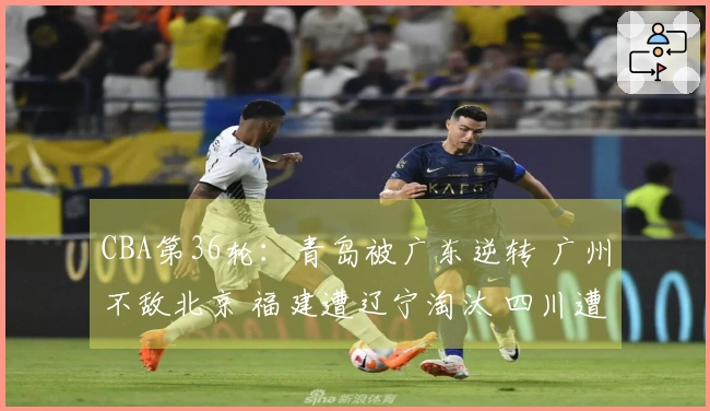 CBA第36轮：青岛被广东逆转 广州不敌北京 福建遭辽宁淘汰 四川遭遇36连败