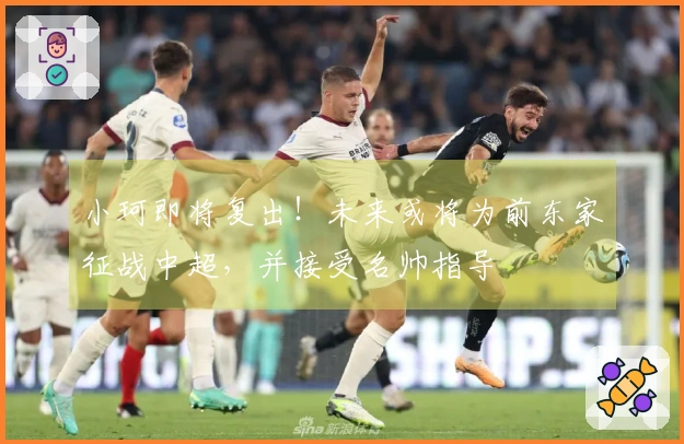 小珂即将复出！未来或将为前东家征战中超，并接受名帅指导