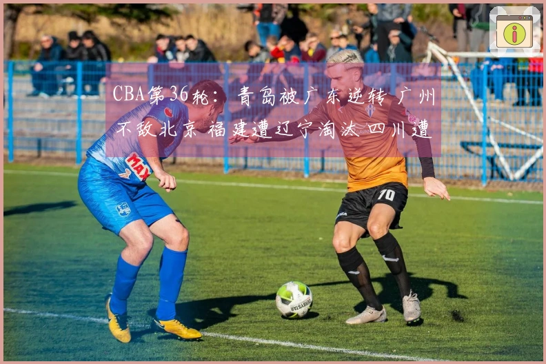 CBA第36轮：青岛被广东逆转 广州不敌北京 福建遭辽宁淘汰 四川遭遇36连败