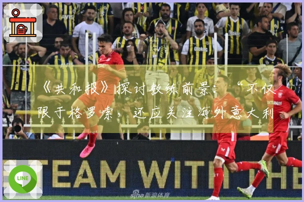 《共和报》探讨教练前景：“不仅限于格罗索，还应关注海外意大利教练”